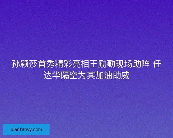 孙颖莎首秀精彩亮相王励勤现场助阵 任达华隔空为其加油助威